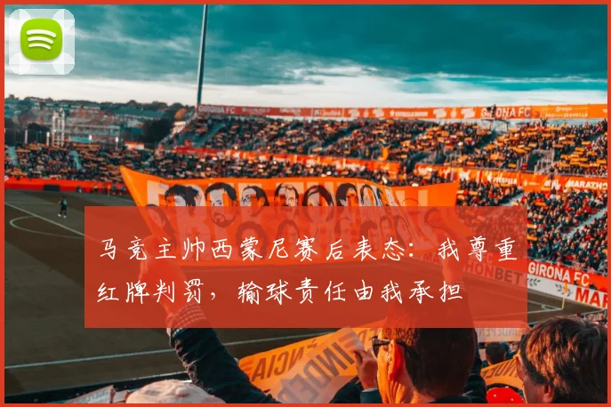 马竞主帅西蒙尼赛后表态:我尊重红牌判罚,输球责任由我承担