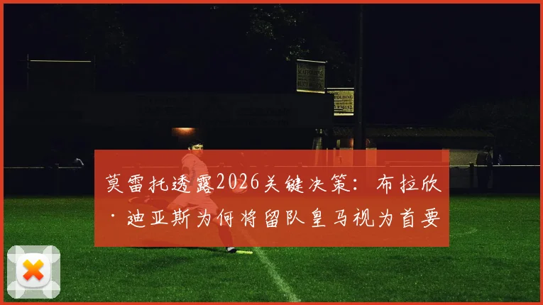 莫雷托透露2026关键决策：布拉欣·迪亚斯为何将留队皇马视为首要目标，其背后有何深远考量？