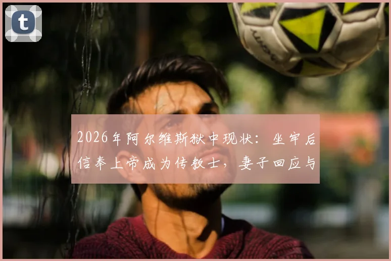 2026年阿尔维斯狱中现状：坐牢后信奉上帝成为传教士，妻子回应与最新消息解读