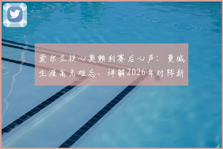 爱尔兰核心奥赖利赛后心声：曼城生涯高光难忘，详解2026年对阵新西兰如何备战
