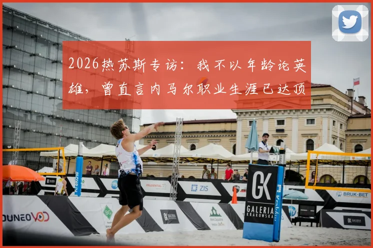 2026热苏斯专访:我不以年龄论英雄,曾直言内马尔职业生涯已达顶峰