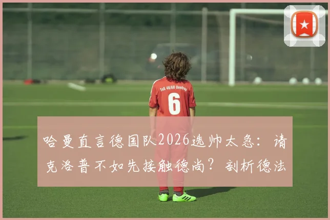 哈曼直言德国队2026选帅太急：请克洛普不如先接触德尚？剖析德法名帅执教利弊