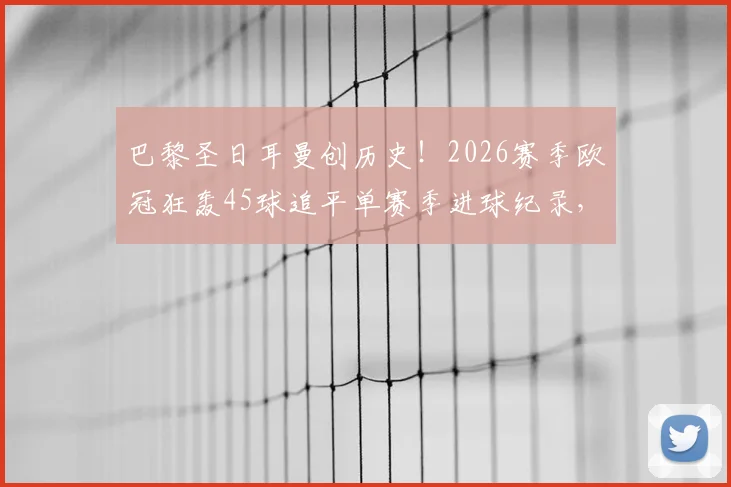 巴黎圣日耳曼创历史!2026赛季欧冠狂轰45球追平单赛季进球纪录,大巴黎进攻火力全解析