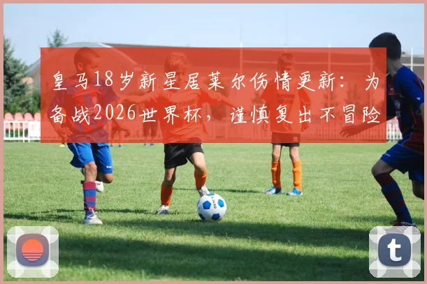 皇马18岁新星居莱尔伤情更新：为备战2026世界杯，谨慎复出不冒险