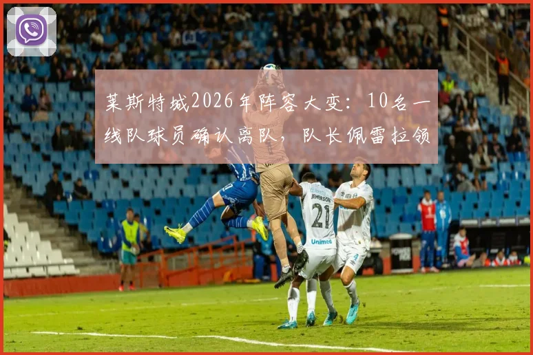 莱斯特城2026年阵容大变:10名一线队球员确认离队,队长佩雷拉领衔,附离队名单及潜在影响分析