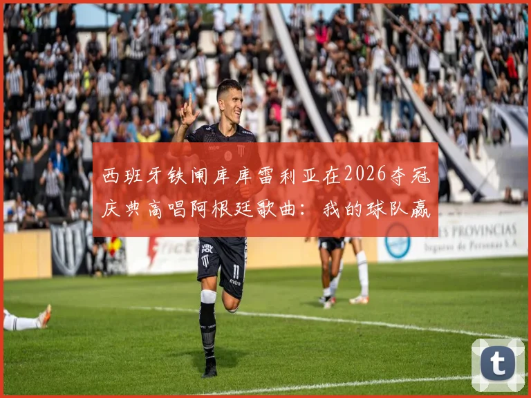 西班牙铁闸库库雷利亚在2026夺冠庆典高唱阿根廷歌曲：我的球队赢了！究竟有何深意？