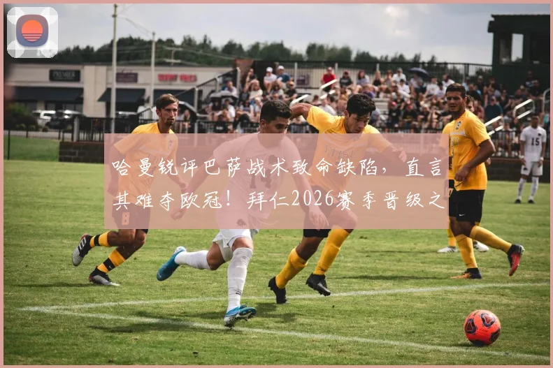 哈曼锐评巴萨战术致命缺陷,直言其难夺欧冠!拜仁2026赛季晋级之路仍藏巨大隐患