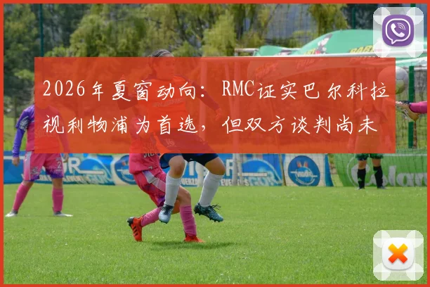 2026年夏窗动向:RMC证实巴尔科拉视利物浦为首选,但双方谈判尚未达成协议