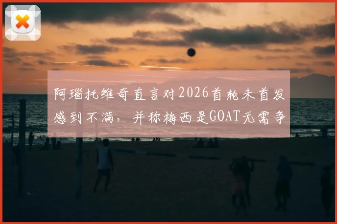 阿瑙托维奇直言对2026首轮未首发感到不满，并称梅西是GOAT无需争议：球星态度与事件深度解读