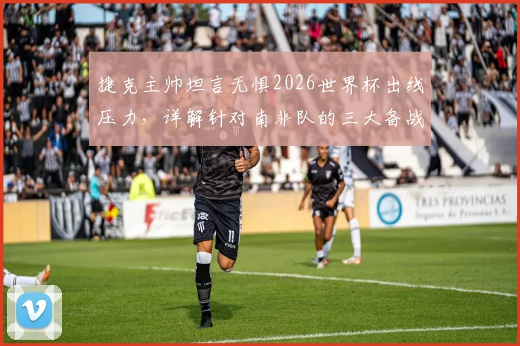 捷克主帅坦言无惧2026世界杯出线压力,详解针对南非队的三大备战核心与战术部署