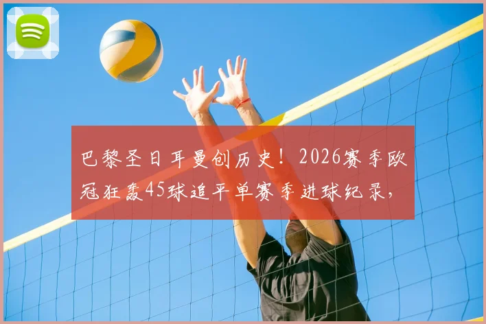 巴黎圣日耳曼创历史!2026赛季欧冠狂轰45球追平单赛季进球纪录,大巴黎进攻火力全解析