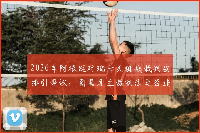 2026年阿根廷对瑞士关键战裁判安排引争议,葡萄牙主裁执法是否违背中立原则?权威解读