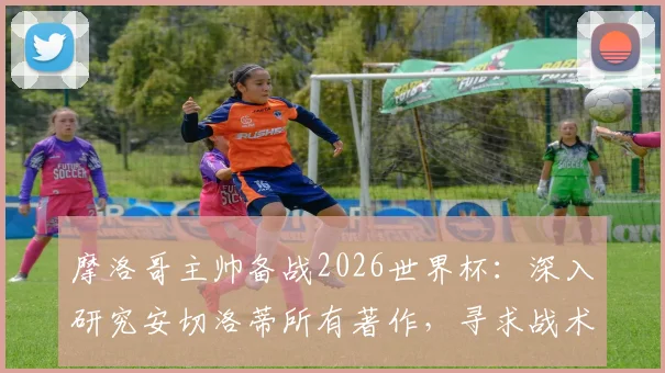摩洛哥主帅备战2026世界杯:深入研究安切洛蒂所有著作,寻求战术优势的关键分析