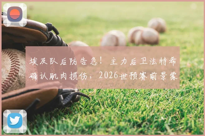 埃及队后防告急!主力后卫法特希确认肌肉损伤,2026世预赛前景蒙阴影,伤情分析与恢复时间解读