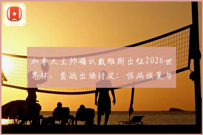 加拿大主帅确认戴维斯出征2026世界杯，首战出场待定：伤病恢复与战术考量全解析