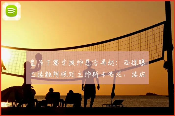 皇马下赛季换帅悬念再起：西媒曝已接触阿根廷主帅斯卡洛尼，接班安帅可能性有多大？