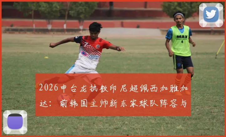 2026申台龙执教印尼超佩西加雅加达：前韩国主帅新东家球队阵容与执教前景分析