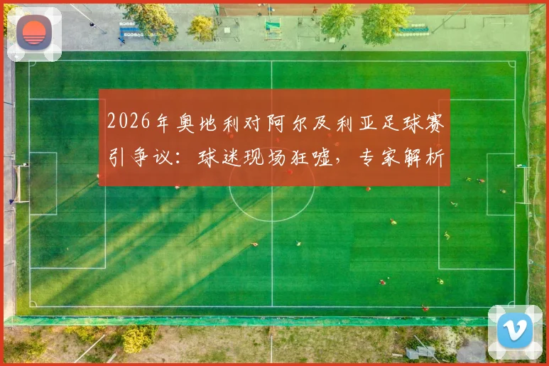 2026年奥地利对阿尔及利亚足球赛引争议:球迷现场狂嘘,专家解析比赛节奏与战术选择