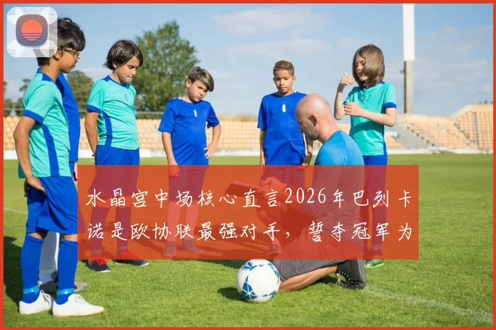 水晶宫中场核心直言2026年巴列卡诺是欧协联最强对手，誓夺冠军为格拉斯纳时代画上完美句点