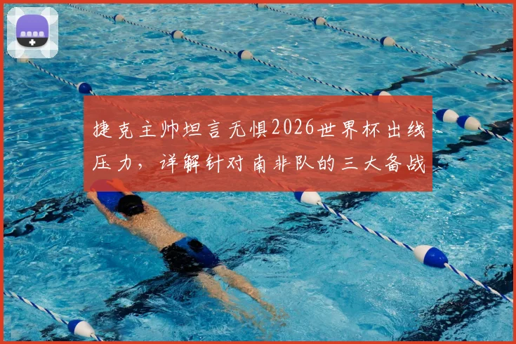 捷克主帅坦言无惧2026世界杯出线压力,详解针对南非队的三大备战核心与战术部署