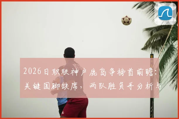 2026日职联神户鹿岛争榜首前瞻:关键国脚缺席,两队胜负手分析与最新争冠形势解读
