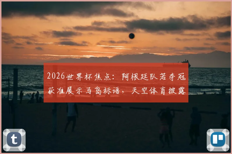 2026世界杯焦点:阿根廷队若夺冠获准展示马岛标语,天空体育披露特批内幕与历史争议解读