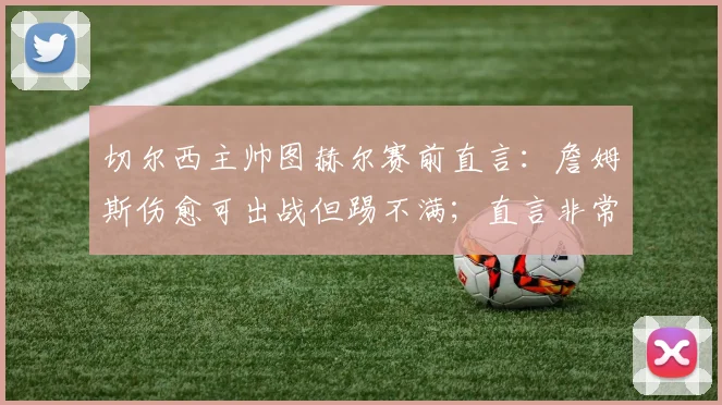 切尔西主帅图赫尔赛前直言：詹姆斯伤愈可出战但踢不满；直言非常了解哈兰德的战术特点