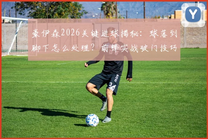 豪伊森2026关键进球揭秘：球落到脚下怎么处理？前锋实战破门技巧与心态解读