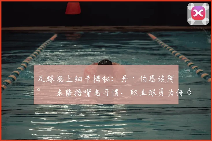 足球场上细节揭秘:丹·伯恩谈阿尔米隆捂嘴老习惯,职业球员为何难以根除下意识动作