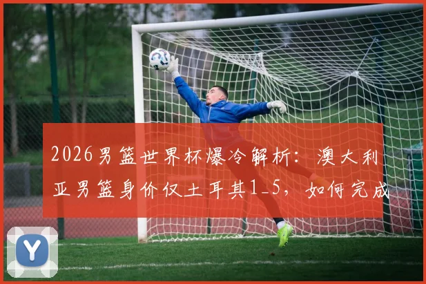 2026男篮世界杯爆冷解析:澳大利亚男篮身价仅土耳其1_5,如何完成以下克上的经典战术复盘