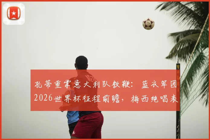 孔蒂重掌意大利队教鞭：蓝衣军团2026世界杯征程前瞻，梅西绝唱表现启示录