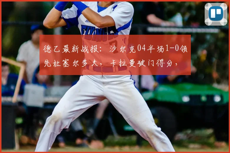德乙最新战报：沙尔克04半场1-0领先杜塞尔多夫，卡拉曼破门得分，附2026赛季实时赛况分析