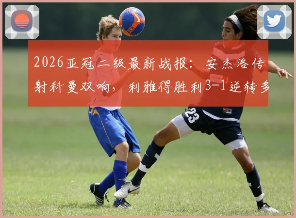 2026亚冠二级最新战报:安杰洛传射科曼双响,利雅得胜利3-1逆转多哈国民,附全场录像回放与技术统计