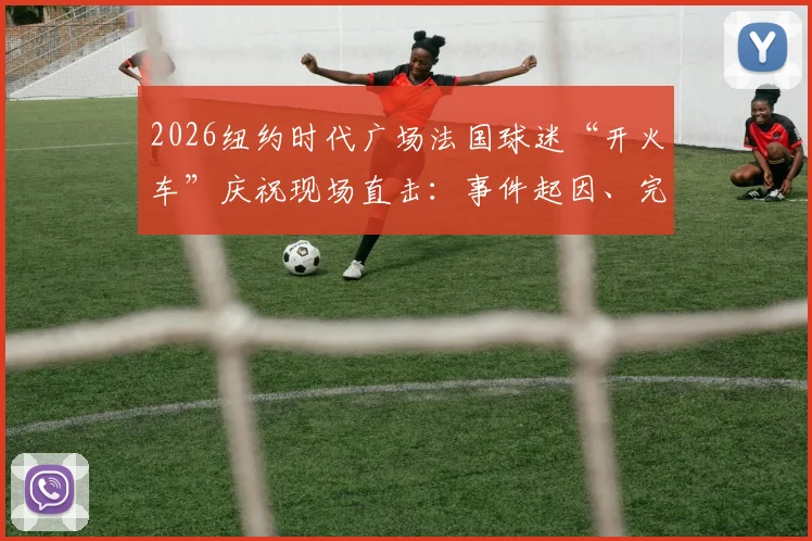 2026纽约时代广场法国球迷“开火车”庆祝现场直击：事件起因、完整视频及狂热球迷文化解读