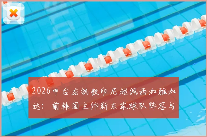 2026申台龙执教印尼超佩西加雅加达:前韩国主帅新东家球队阵容与执教前景分析