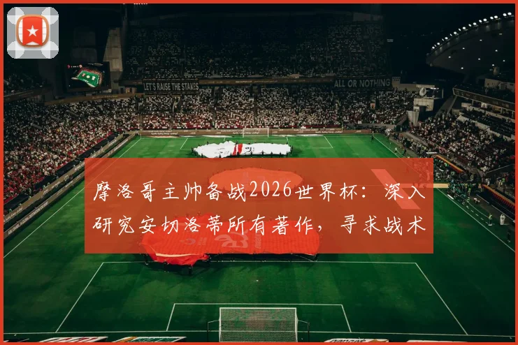 摩洛哥主帅备战2026世界杯：深入研究安切洛蒂所有著作，寻求战术优势的关键分析