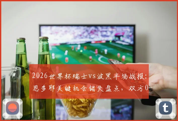 2026世界杯瑞士vs波黑半场战报：恩多耶关键机会错失盘点，双方0-0僵局战术解析