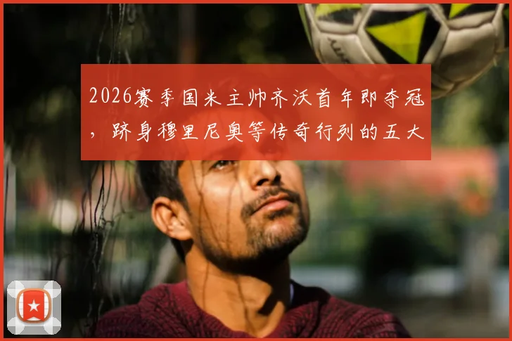2026赛季国米主帅齐沃首年即夺冠，跻身穆里尼奥等传奇行列的五大功勋教练盘点