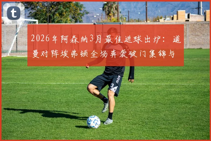 2026年阿森纳3月最佳进球出炉:道曼对阵埃弗顿全场奔袭破门集锦与评选详情一览