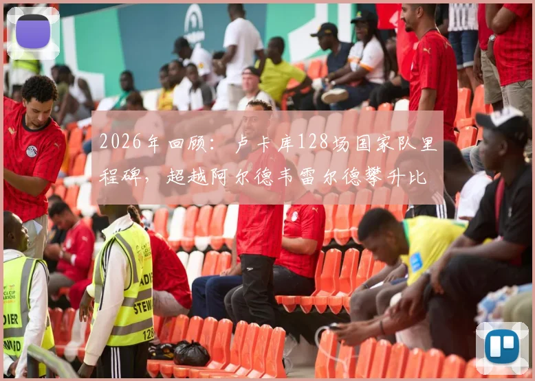 2026年回顾：卢卡库128场国家队里程碑，超越阿尔德韦雷尔德攀升比利时队史出场数第三位分析