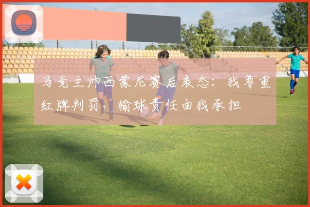 马竞主帅西蒙尼赛后表态：我尊重红牌判罚，输球责任由我承担