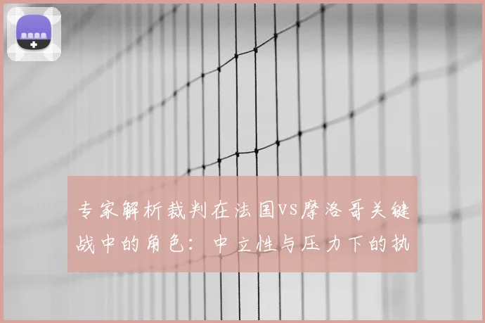 专家解析裁判在法国vs摩洛哥关键战中的角色：中立性与压力下的执法考量