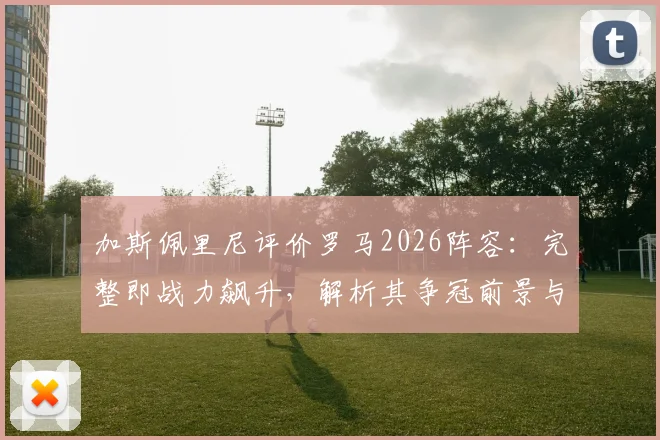 加斯佩里尼评价罗马2026阵容:完整即战力飙升,解析其争冠前景与关键球员