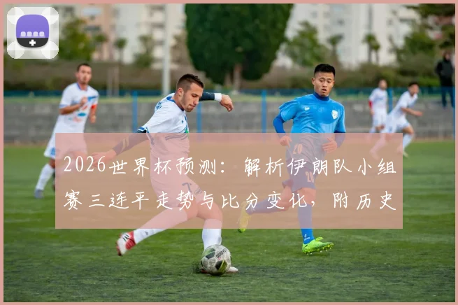 2026世界杯预测:解析伊朗队小组赛三连平走势与比分变化,附历史平局数据参考