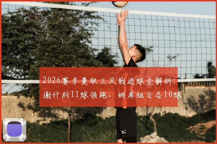 2026赛季曼联三叉戟进球全解析：谢什科11球领跑，姆库组合各10球，锋线火力能否持续？