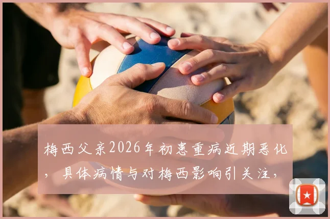 梅西父亲2026年初患重病近期恶化,具体病情与对梅西影响引关注,家庭近况及球迷反应汇总