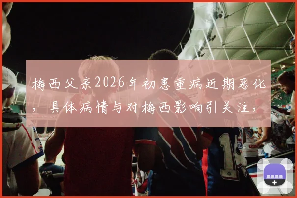 梅西父亲2026年初患重病近期恶化，具体病情与对梅西影响引关注，家庭近况及球迷反应汇总