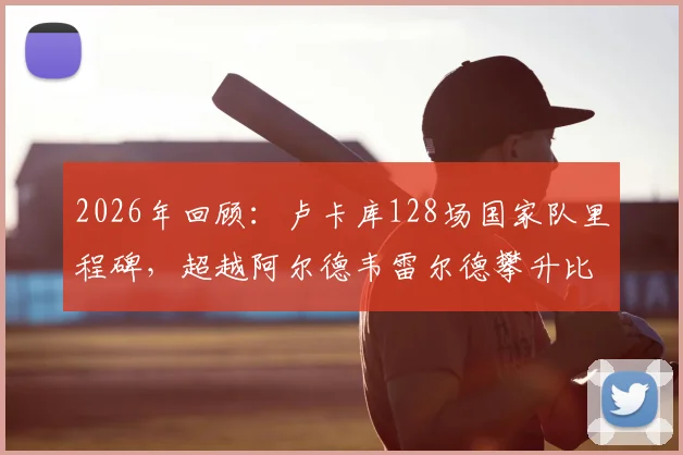 2026年回顾:卢卡库128场国家队里程碑,超越阿尔德韦雷尔德攀升比利时队史出场数第三位分析