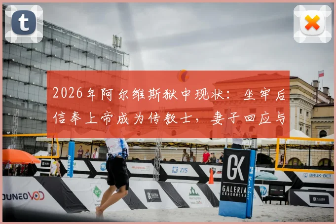 2026年阿尔维斯狱中现状:坐牢后信奉上帝成为传教士,妻子回应与最新消息解读