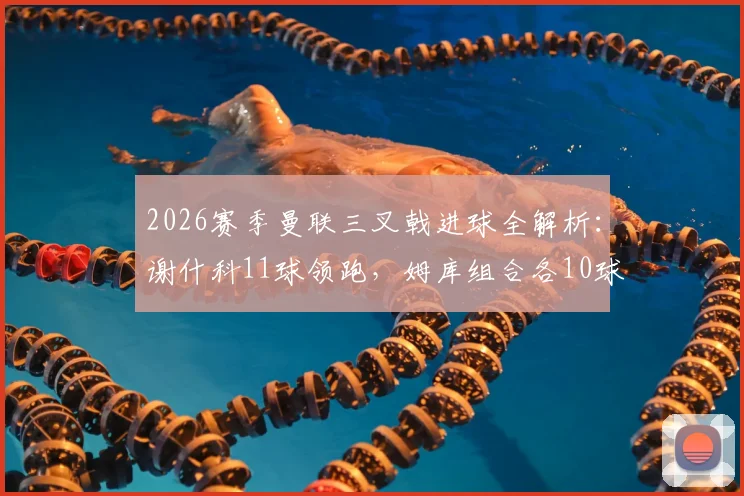 2026赛季曼联三叉戟进球全解析：谢什科11球领跑，姆库组合各10球，锋线火力能否持续？